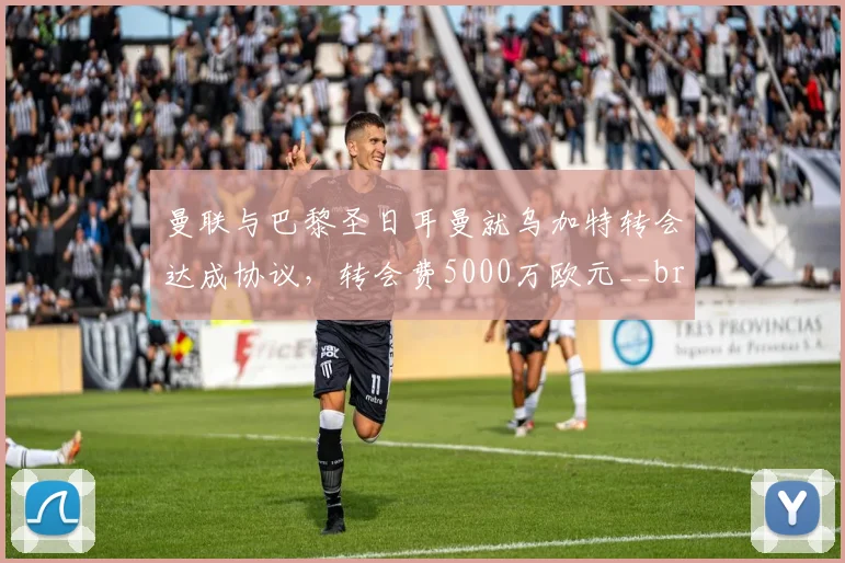 曼联与巴黎圣日耳曼就乌加特转会达成协议，转会费5000万欧元__br_