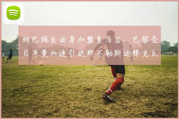 姆巴佩自由身加盟皇马后，巴黎圣日耳曼加速引进那不勒斯边锋克瓦拉茨赫利亚
